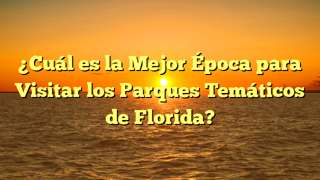 ¿Cuál es la Mejor Época para Visitar los Parques Temáticos de Florida?