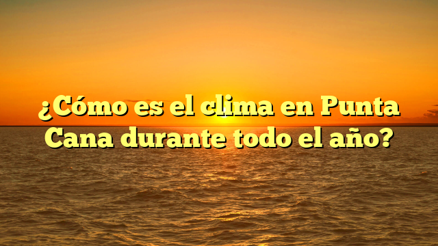 ¿Cómo es el clima en Punta Cana durante todo el año?