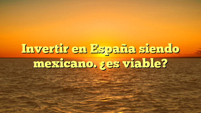 Invertir en España siendo mexicano. ¿es viable?