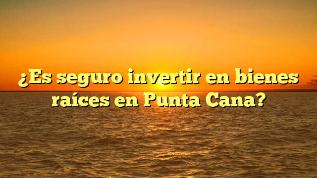 ¿Es seguro invertir en bienes raíces en Punta Cana?