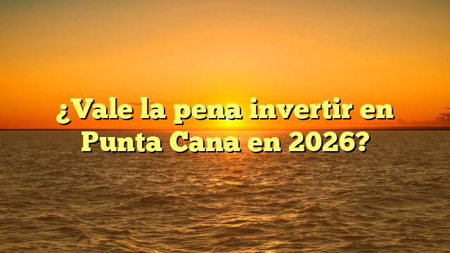 ¿Vale la pena invertir en Punta Cana en este momento?